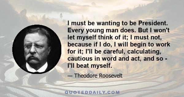 I must be wanting to be President. Every young man does. But I won't let myself think of it; I must not, because if I do, I will begin to work for it; I'll be careful, calculating, cautious in word and act, and so -