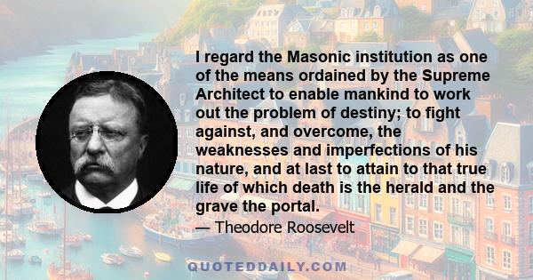 I regard the Masonic institution as one of the means ordained by the Supreme Architect to enable mankind to work out the problem of destiny; to fight against, and overcome, the weaknesses and imperfections of his