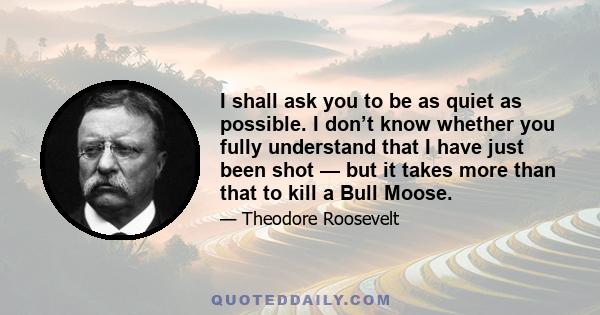 I shall ask you to be as quiet as possible. I don’t know whether you fully understand that I have just been shot — but it takes more than that to kill a Bull Moose.