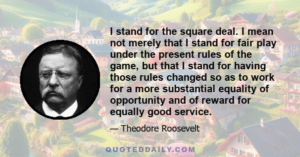 I stand for the square deal. I mean not merely that I stand for fair play under the present rules of the game, but that I stand for having those rules changed so as to work for a more substantial equality of opportunity 