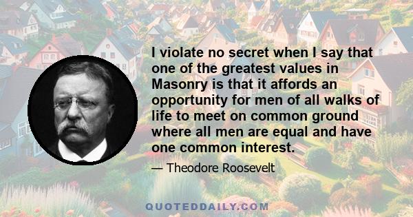 I violate no secret when I say that one of the greatest values in Masonry is that it affords an opportunity for men of all walks of life to meet on common ground where all men are equal and have one common interest.