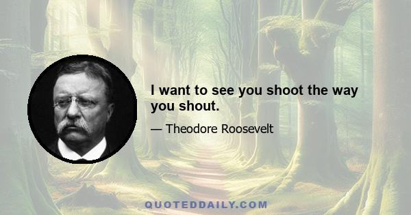 I want to see you shoot the way you shout.