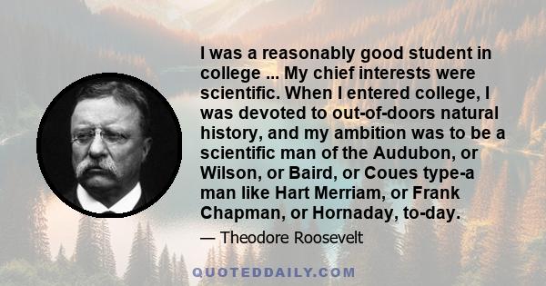 I was a reasonably good student in college ... My chief interests were scientific. When I entered college, I was devoted to out-of-doors natural history, and my ambition was to be a scientific man of the Audubon, or