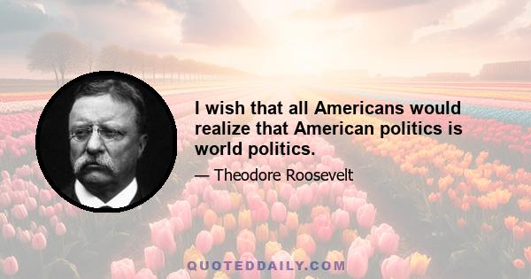 I wish that all Americans would realize that American politics is world politics.