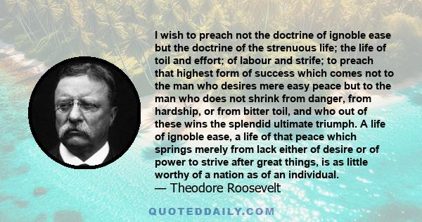 I wish to preach not the doctrine of ignoble ease but the doctrine of the strenuous life; the life of toil and effort; of labour and strife; to preach that highest form of success which comes not to the man who desires