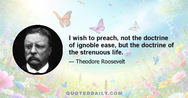 I wish to preach, not the doctrine of ignoble ease, but the doctrine of the strenuous life.