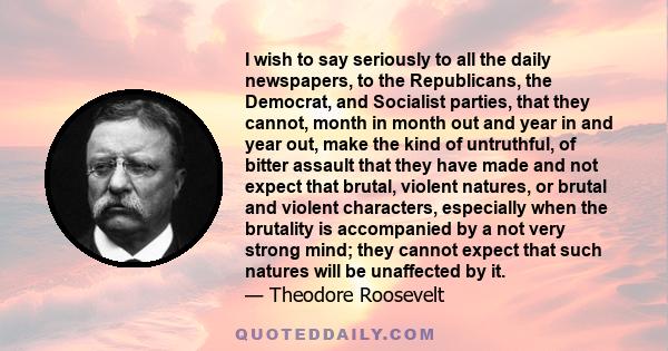 I wish to say seriously to all the daily newspapers, to the Republicans, the Democrat, and Socialist parties, that they cannot, month in month out and year in and year out, make the kind of untruthful, of bitter assault 