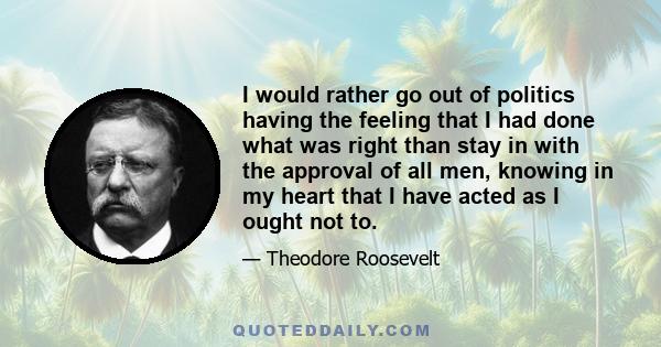 I would rather go out of politics having the feeling that I had done what was right than stay in with the approval of all men, knowing in my heart that I have acted as I ought not to.