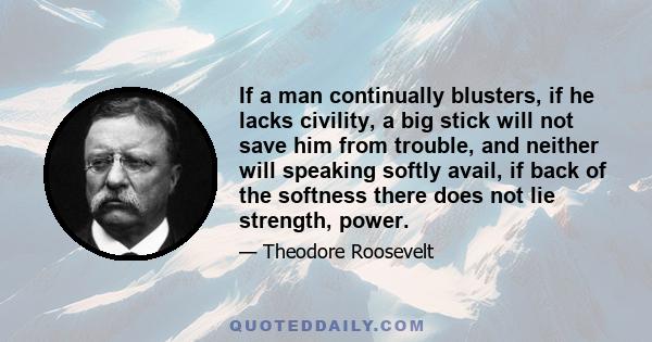 If a man continually blusters, if he lacks civility, a big stick will not save him from trouble, and neither will speaking softly avail, if back of the softness there does not lie strength, power.