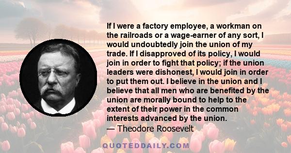 If I were a factory employee, a workman on the railroads or a wage-earner of any sort, I would undoubtedly join the union of my trade. If I disapproved of its policy, I would join in order to fight that policy; if the