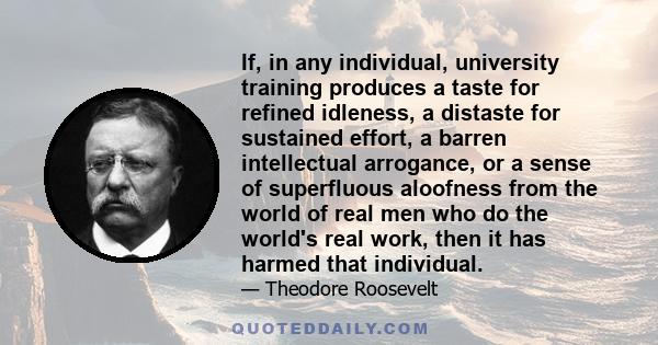 If, in any individual, university training produces a taste for refined idleness, a distaste for sustained effort, a barren intellectual arrogance, or a sense of superfluous aloofness from the world of real men who do