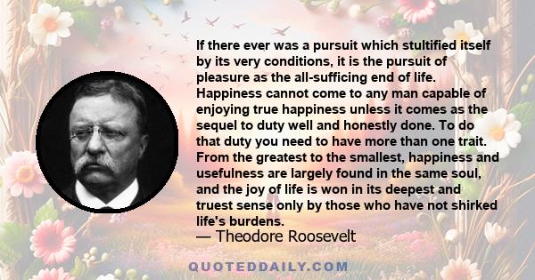 If there ever was a pursuit which stultified itself by its very conditions, it is the pursuit of pleasure as the all-sufficing end of life. Happiness cannot come to any man capable of enjoying true happiness unless it