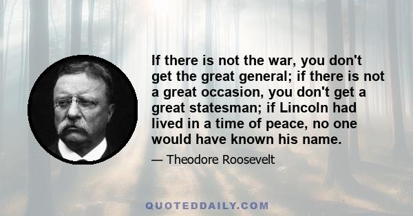 If there is not the war, you don't get the great general; if there is not a great occasion, you don't get a great statesman; if Lincoln had lived in a time of peace, no one would have known his name.