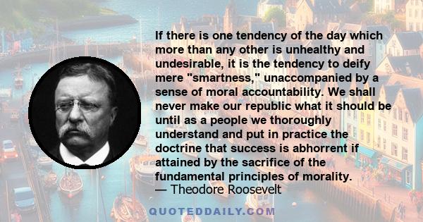 If there is one tendency of the day which more than any other is unhealthy and undesirable, it is the tendency to deify mere smartness, unaccompanied by a sense of moral accountability. We shall never make our republic