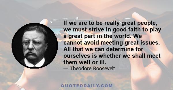 If we are to be really great people, we must strive in good faith to play a great part in the world. We cannot avoid meeting great issues. All that we can determine for ourselves is whether we shall meet them well or