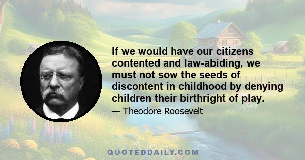 If we would have our citizens contented and law-abiding, we must not sow the seeds of discontent in childhood by denying children their birthright of play.