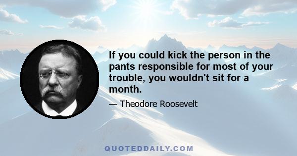 If you could kick the person in the pants responsible for most of your trouble, you wouldn't sit for a month.