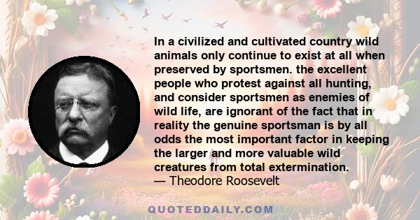 In a civilized and cultivated country wild animals only continue to exist at all when preserved by sportsmen. the excellent people who protest against all hunting, and consider sportsmen as enemies of wild life, are