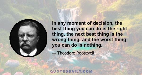 In any moment of decision, the best thing you can do is the right thing, the next best thing is the wrong thing, and the worst thing you can do is nothing.