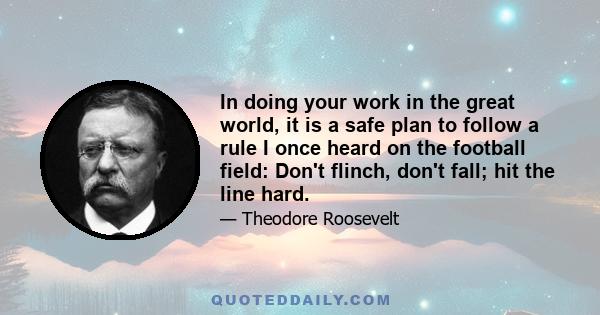 In doing your work in the great world, it is a safe plan to follow a rule I once heard on the football field: Don't flinch, don't fall; hit the line hard.