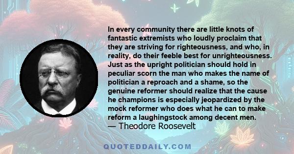 In every community there are little knots of fantastic extremists who loudly proclaim that they are striving for righteousness, and who, in reality, do their feeble best for unrighteousness. Just as the upright