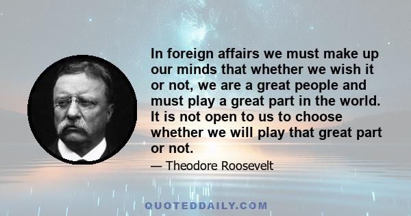 In foreign affairs we must make up our minds that whether we wish it or not, we are a great people and must play a great part in the world. It is not open to us to choose whether we will play that great part or not.