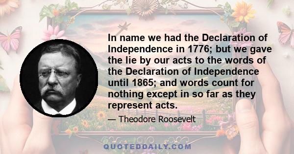 In name we had the Declaration of Independence in 1776; but we gave the lie by our acts to the words of the Declaration of Independence until 1865; and words count for nothing except in so far as they represent acts.