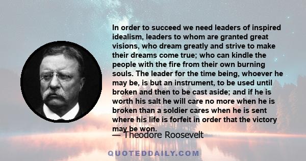 In order to succeed we need leaders of inspired idealism, leaders to whom are granted great visions, who dream greatly and strive to make their dreams come true; who can kindle the people with the fire from their own