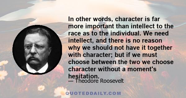 In other words, character is far more important than intellect to the race as to the individual. We need intellect, and there is no reason why we should not have it together with character; but if we must choose between 