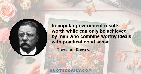 In popular government results worth while can only be achieved by men who combine worthy ideals with practical good sense.