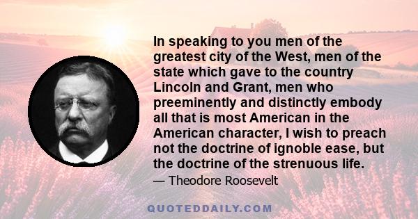 In speaking to you men of the greatest city of the West, men of the state which gave to the country Lincoln and Grant, men who preeminently and distinctly embody all that is most American in the American character, I