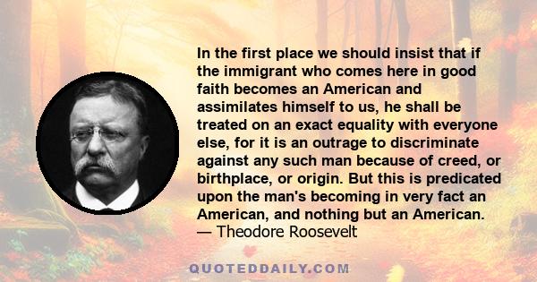 In the first place we should insist that if the immigrant who comes here in good faith becomes an American and assimilates himself to us, he shall be treated on an exact equality with everyone else, for it is an outrage 