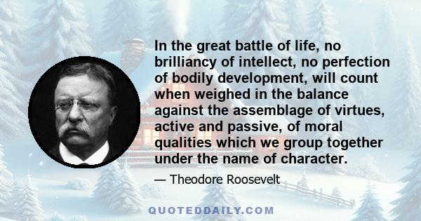 In the great battle of life, no brilliancy of intellect, no perfection of bodily development, will count when weighed in the balance against the assemblage of virtues, active and passive, of moral qualities which we