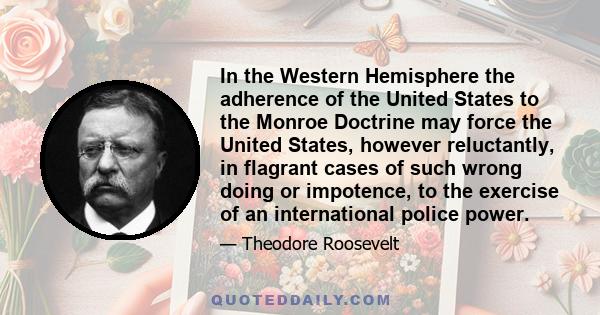 In the Western Hemisphere the adherence of the United States to the Monroe Doctrine may force the United States, however reluctantly, in flagrant cases of such wrong doing or impotence, to the exercise of an