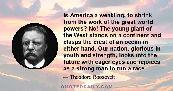 Is America a weakling, to shrink from the work of the great world powers? No! The young giant of the West stands on a continent and clasps the crest of an ocean in either hand. Our nation, glorious in youth and