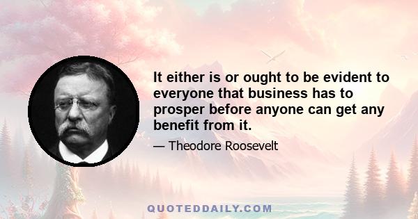 It either is or ought to be evident to everyone that business has to prosper before anyone can get any benefit from it.