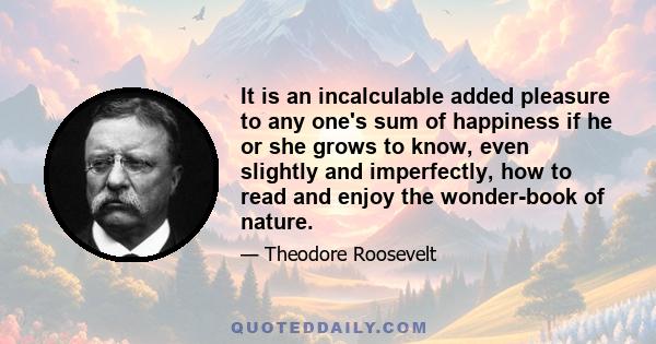 It is an incalculable added pleasure to any one's sum of happiness if he or she grows to know, even slightly and imperfectly, how to read and enjoy the wonder-book of nature.