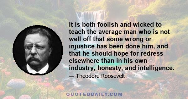 It is both foolish and wicked to teach the average man who is not well off that some wrong or injustice has been done him, and that he should hope for redress elsewhere than in his own industry, honesty, and