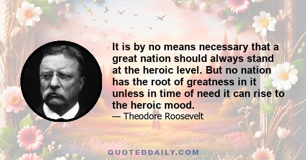 It is by no means necessary that a great nation should always stand at the heroic level. But no nation has the root of greatness in it unless in time of need it can rise to the heroic mood.