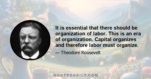 It is essential that there should be organization of labor. This is an era of organization. Capital organizes and therefore labor must organize.