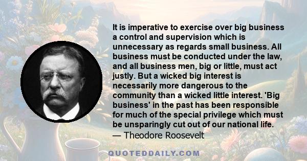 It is imperative to exercise over big business a control and supervision which is unnecessary as regards small business. All business must be conducted under the law, and all business men, big or little, must act