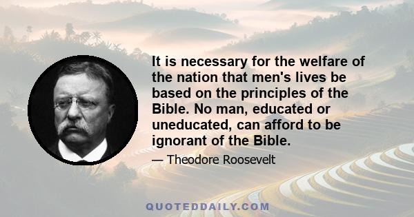 It is necessary for the welfare of the nation that men's lives be based on the principles of the Bible. No man, educated or uneducated, can afford to be ignorant of the Bible.