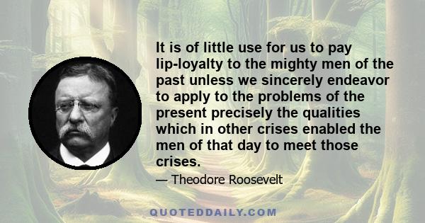 It is of little use for us to pay lip-loyalty to the mighty men of the past unless we sincerely endeavor to apply to the problems of the present precisely the qualities which in other crises enabled the men of that day