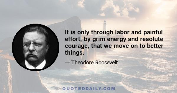 It is only through labor and painful effort, by grim energy and resolute courage, that we move on to better things.