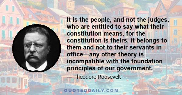 It is the people, and not the judges, who are entitled to say what their constitution means, for the constitution is theirs, it belongs to them and not to their servants in office—any other theory is incompatible with