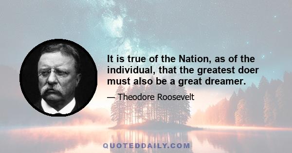 It is true of the Nation, as of the individual, that the greatest doer must also be a great dreamer.