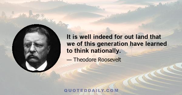 It is well indeed for out land that we of this generation have learned to think nationally.