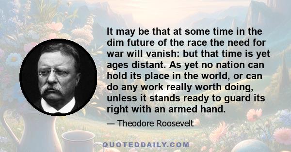 It may be that at some time in the dim future of the race the need for war will vanish: but that time is yet ages distant. As yet no nation can hold its place in the world, or can do any work really worth doing, unless