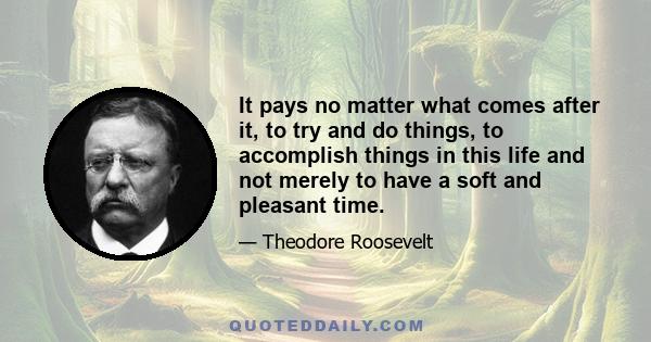 It pays no matter what comes after it, to try and do things, to accomplish things in this life and not merely to have a soft and pleasant time.