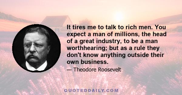 It tires me to talk to rich men. You expect a man of millions, the head of a great industry, to be a man worthhearing; but as a rule they don't know anything outside their own business.